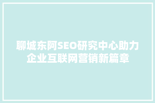 聊城东阿SEO研究中心助力企业互联网营销新篇章