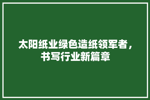 太阳纸业绿色造纸领军者，书写行业新篇章