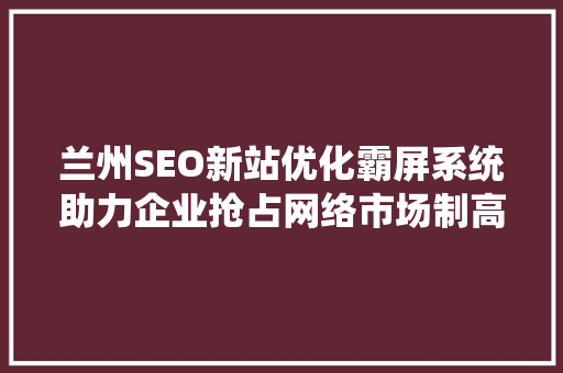 兰州SEO新站优化霸屏系统助力企业抢占网络市场制高点