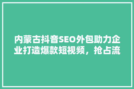 内蒙古抖音SEO外包助力企业打造爆款短视频，抢占流量红利