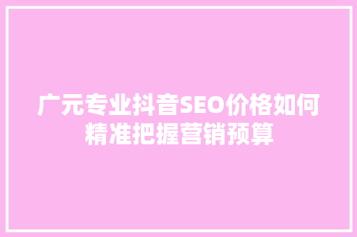 广元专业抖音SEO价格如何精准把握营销预算