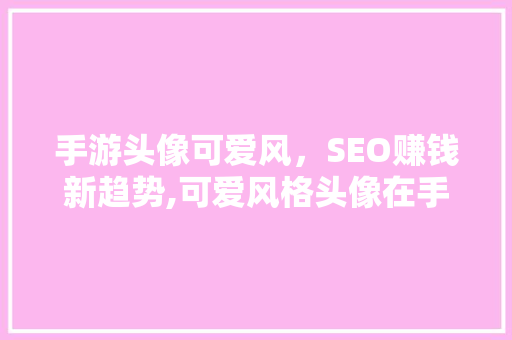 手游头像可爱风，SEO赚钱新趋势,可爱风格头像在手游行业的应用与价值