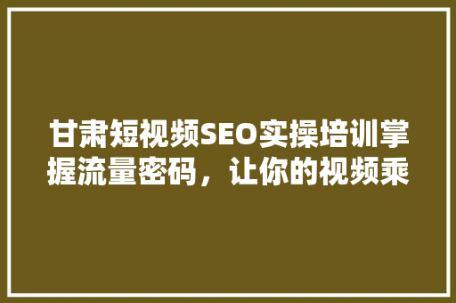 甘肃短视频SEO实操培训掌握流量密码，让你的视频乘风破浪