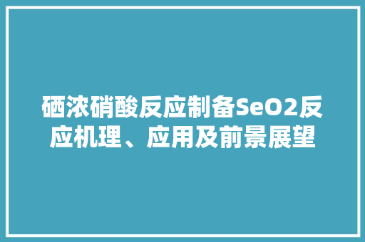 硒浓硝酸反应制备SeO2反应机理、应用及前景展望