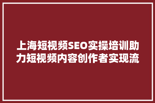 上海短视频SEO实操培训助力短视频内容创作者实现流量倍增