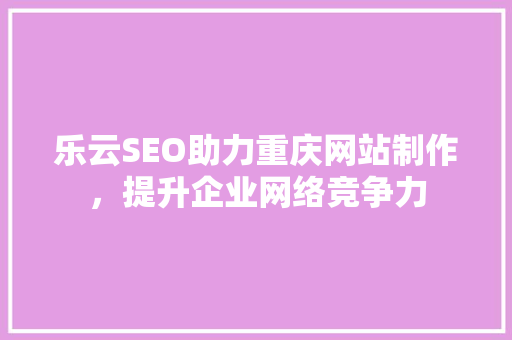 乐云SEO助力重庆网站制作，提升企业网络竞争力