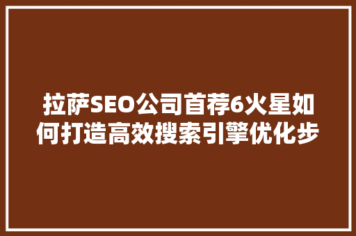 拉萨SEO公司首荐6火星如何打造高效搜索引擎优化步骤