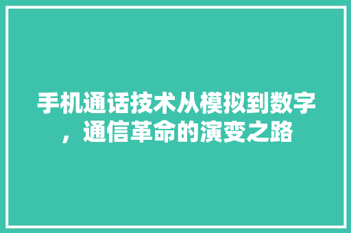 手机通话技术从模拟到数字，通信革命的演变之路