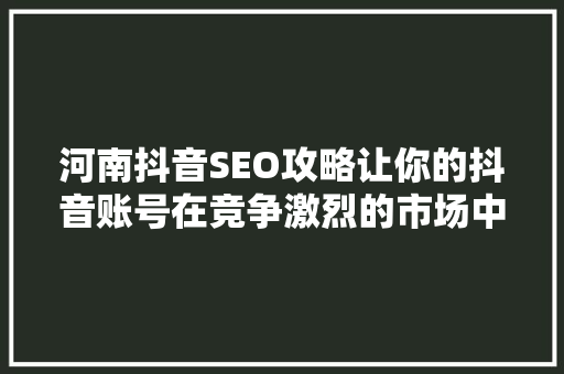 河南抖音SEO攻略让你的抖音账号在竞争激烈的市场中脱颖而出