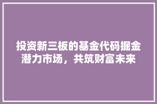 投资新三板的基金代码掘金潜力市场，共筑财富未来