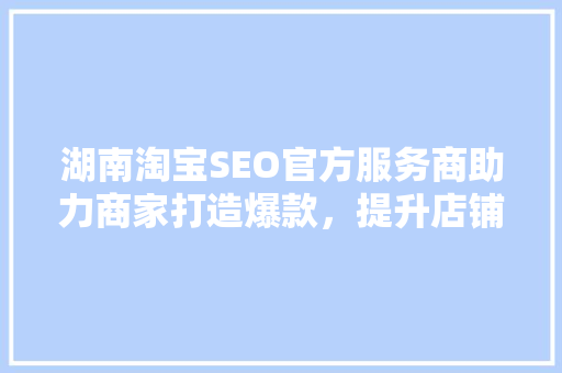 湖南淘宝SEO官方服务商助力商家打造爆款，提升店铺流量与销量