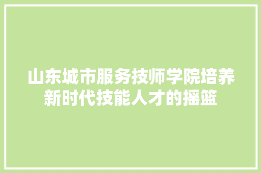 山东城市服务技师学院培养新时代技能人才的摇篮