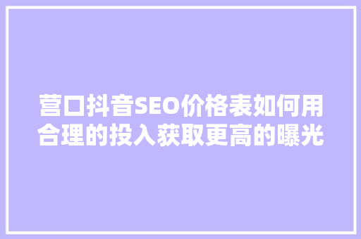 营口抖音SEO价格表如何用合理的投入获取更高的曝光和转化