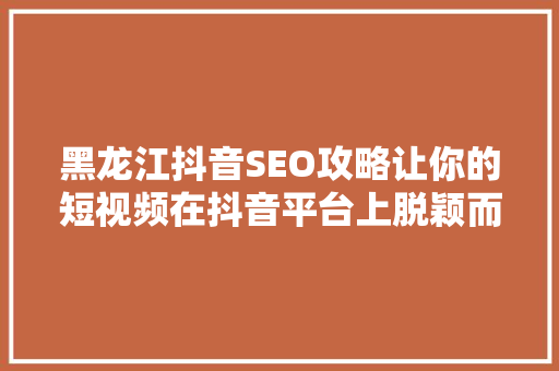 黑龙江抖音SEO攻略让你的短视频在抖音平台上脱颖而出