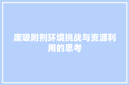 废吸附剂环境挑战与资源利用的思考