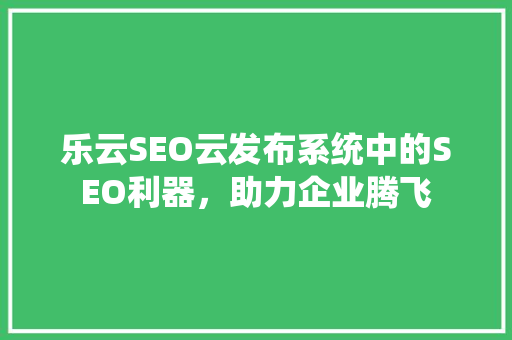 乐云SEO云发布系统中的SEO利器，助力企业腾飞