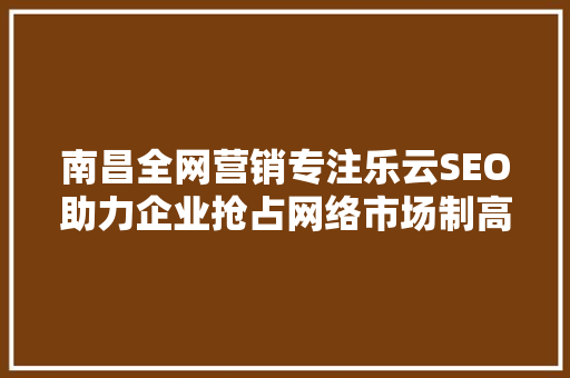 南昌全网营销专注乐云SEO助力企业抢占网络市场制高点