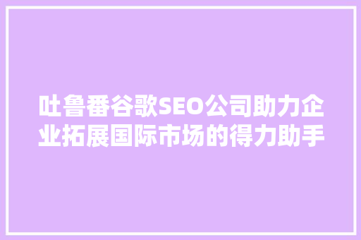 吐鲁番谷歌SEO公司助力企业拓展国际市场的得力助手