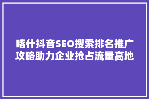 喀什抖音SEO搜索排名推广攻略助力企业抢占流量高地