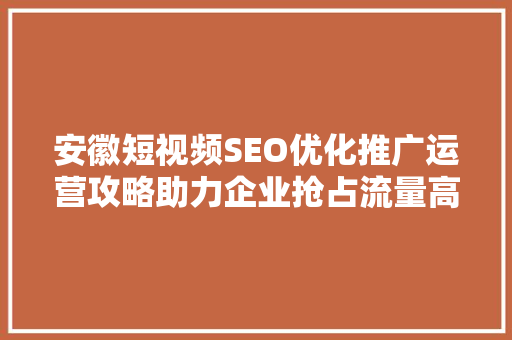 安徽短视频SEO优化推广运营攻略助力企业抢占流量高地