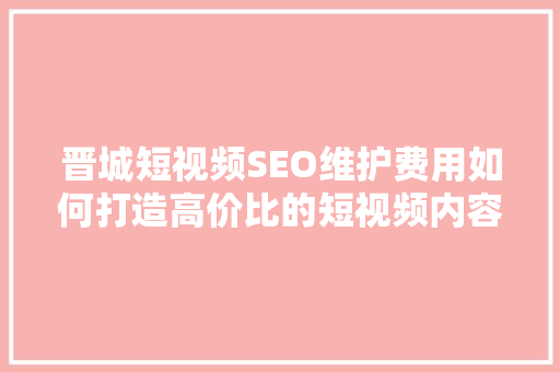 晋城短视频SEO维护费用如何打造高价比的短视频内容