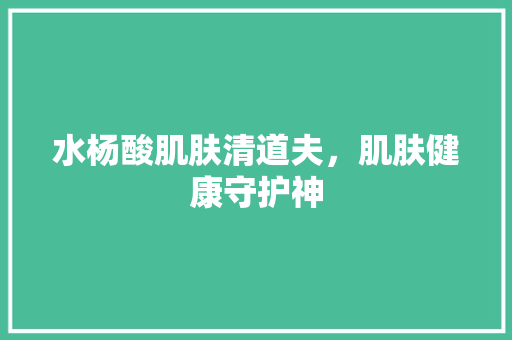 水杨酸肌肤清道夫，肌肤健康守护神