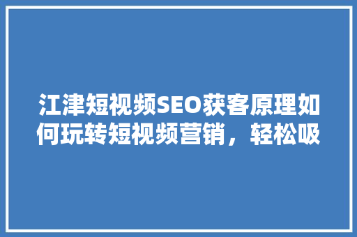 江津短视频SEO获客原理如何玩转短视频营销，轻松吸引潜在客户