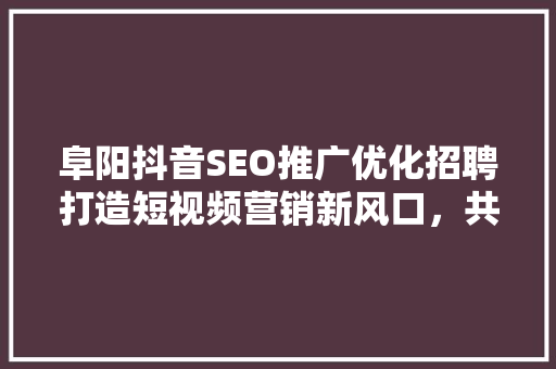 阜阳抖音SEO推广优化招聘打造短视频营销新风口，共创辉煌未来