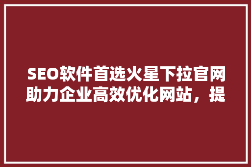 SEO软件首选火星下拉官网助力企业高效优化网站，提升搜索引擎排名