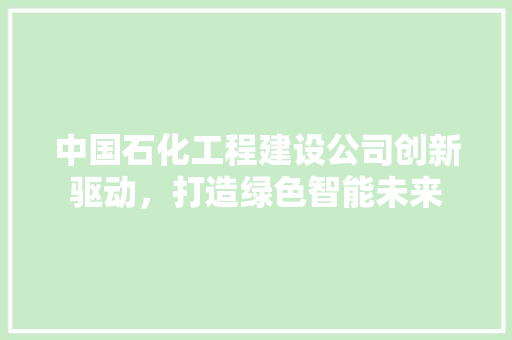 中国石化工程建设公司创新驱动，打造绿色智能未来