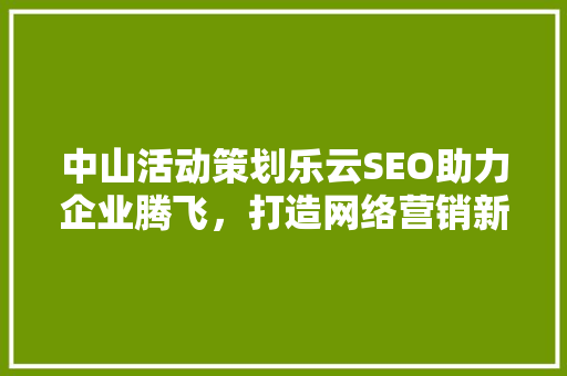 中山活动策划乐云SEO助力企业腾飞，打造网络营销新篇章