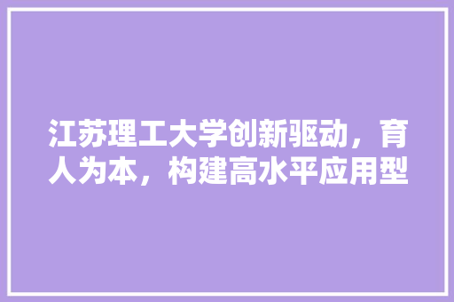 江苏理工大学创新驱动，育人为本，构建高水平应用型大学