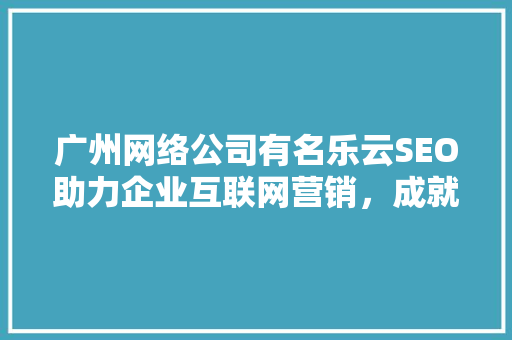 广州网络公司有名乐云SEO助力企业互联网营销，成就品牌新高度