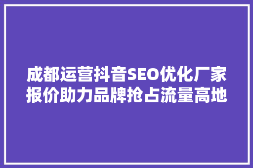 成都运营抖音SEO优化厂家报价助力品牌抢占流量高地