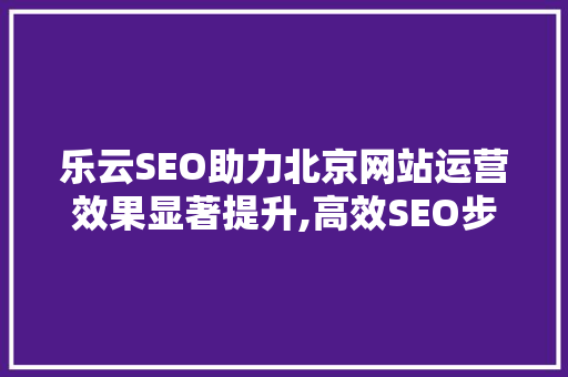 乐云SEO助力北京网站运营效果显著提升,高效SEO步骤