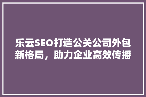 乐云SEO打造公关公司外包新格局，助力企业高效传播