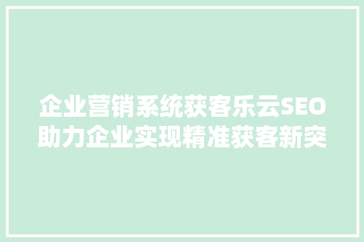 企业营销系统获客乐云SEO助力企业实现精准获客新突破
