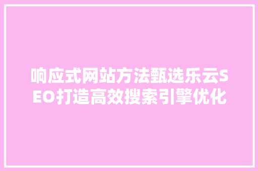 响应式网站方法甄选乐云SEO打造高效搜索引擎优化步骤