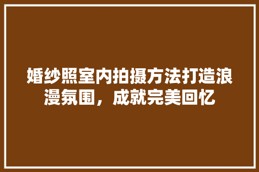 婚纱照室内拍摄方法打造浪漫氛围，成就完美回忆