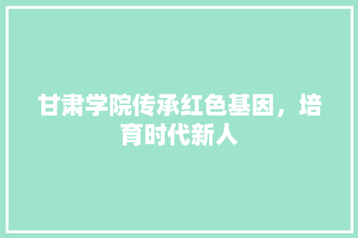甘肃学院传承红色基因，培育时代新人