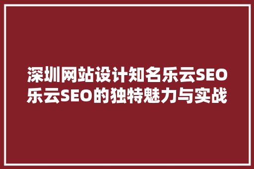 深圳网站设计知名乐云SEO乐云SEO的独特魅力与实战步骤