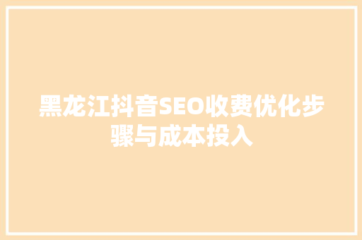黑龙江抖音SEO收费优化步骤与成本投入