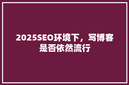 2025SEO环境下，写博客是否依然流行