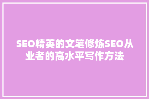 SEO精英的文笔修炼SEO从业者的高水平写作方法
