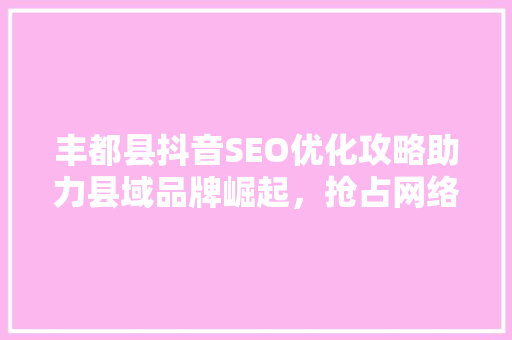 丰都县抖音SEO优化攻略助力县域品牌崛起，抢占网络流量高地