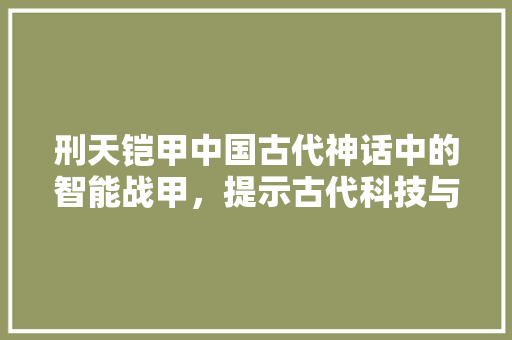 刑天铠甲中国古代神话中的智能战甲，提示古代科技与想象的完美融合