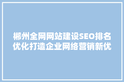 郴州全网网站建设SEO排名优化打造企业网络营销新优势