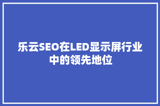 乐云SEO在LED显示屏行业中的领先地位