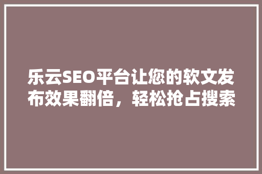 乐云SEO平台让您的软文发布效果翻倍，轻松抢占搜索引擎高地