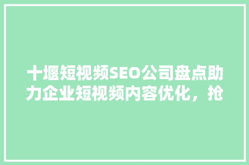 十堰短视频SEO公司盘点助力企业短视频内容优化，抢占市场先机